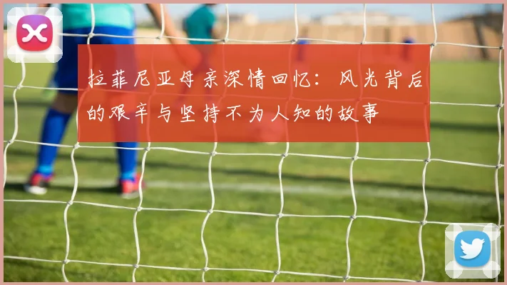 拉菲尼亚母亲深情回忆：风光背后的艰辛与坚持不为人知的故事