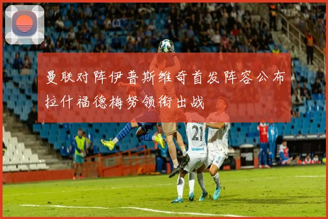 曼联对阵伊普斯维奇首发阵容公布拉什福德梅努领衔出战