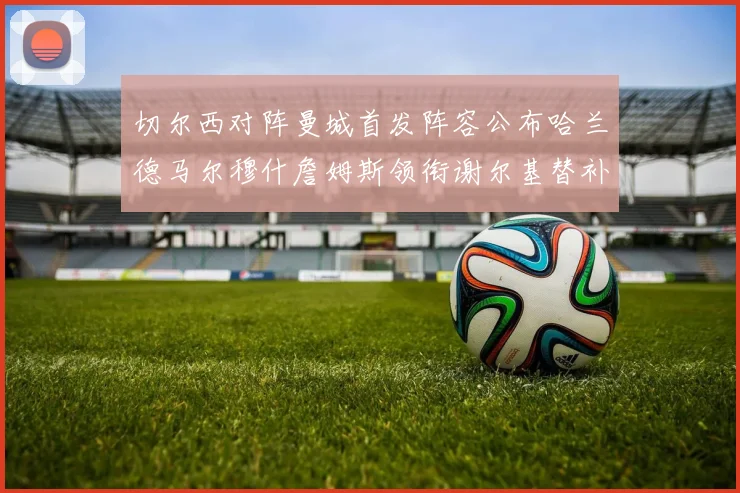切尔西对阵曼城首发阵容公布哈兰德马尔穆什詹姆斯领衔谢尔基替补出战