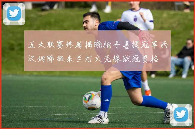 五大联赛终局揭晓枪手喜提冠军西汉姆降级米兰尤文无缘欧冠资格