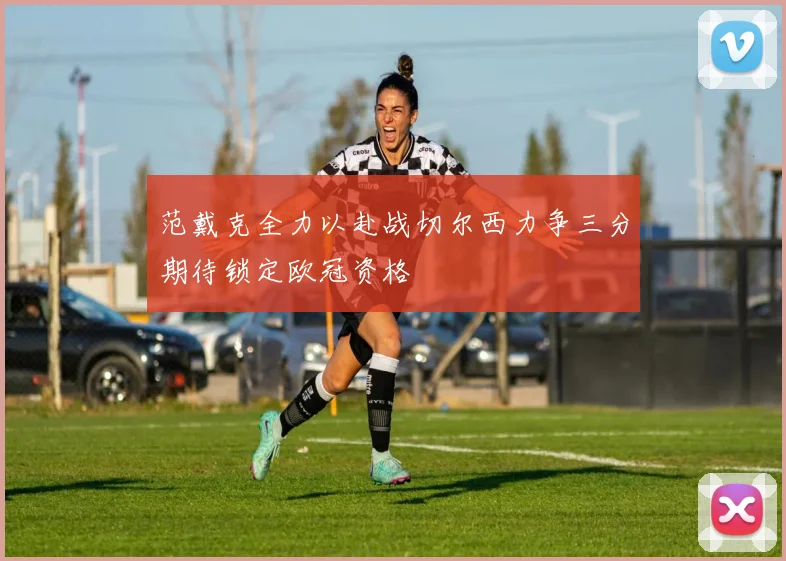 范戴克全力以赴战切尔西力争三分期待锁定欧冠资格
