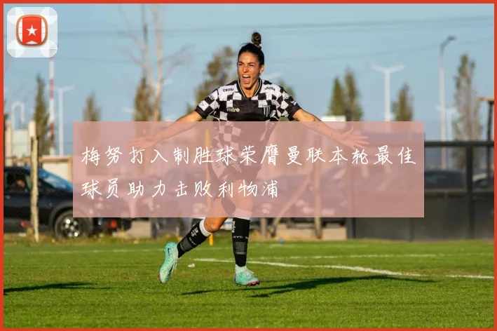 梅努打入制胜球荣膺曼联本轮最佳球员助力击败利物浦