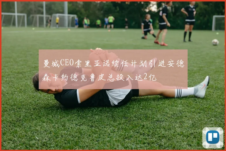 曼城CEO索里亚诺续任计划引进安德森卡约德克鲁皮总投入达2亿