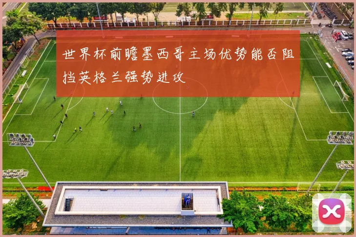 世界杯前瞻墨西哥主场优势能否阻挡英格兰强势进攻