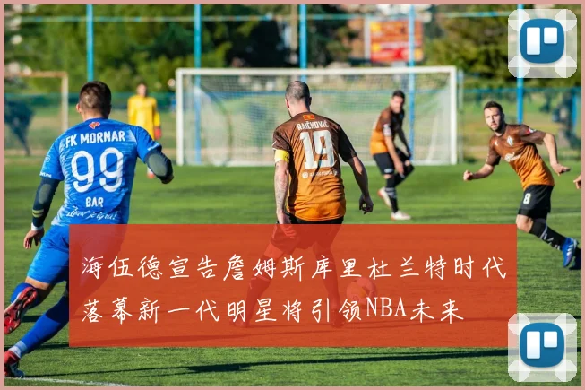 海伍德宣告詹姆斯库里杜兰特时代落幕新一代明星将引领NBA未来