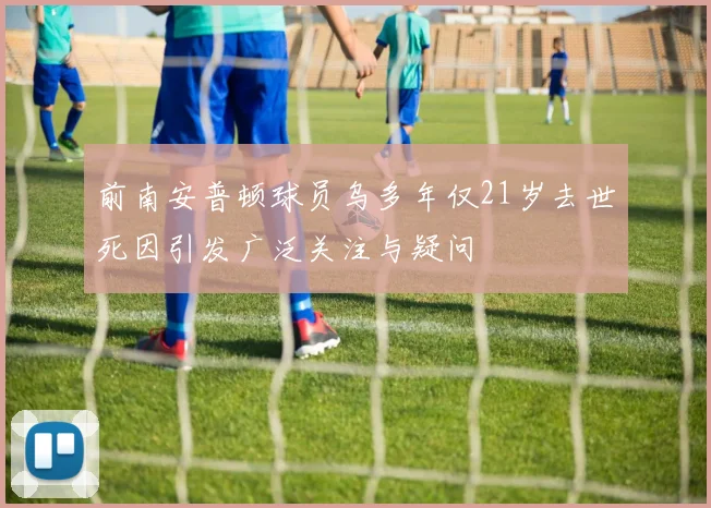 前南安普顿球员乌多年仅21岁去世死因引发广泛关注与疑问