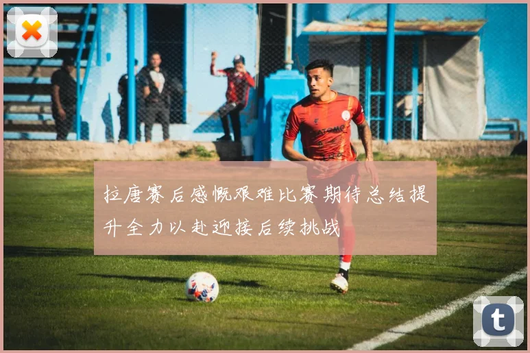 拉唐赛后感慨艰难比赛期待总结提升全力以赴迎接后续挑战