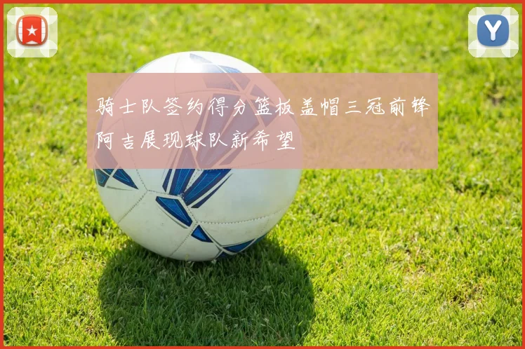 骑士队签约得分篮板盖帽三冠前锋阿吉展现球队新希望