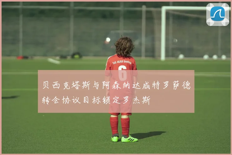 贝西克塔斯与阿森纳达成特罗萨德转会协议目标锁定罗杰斯