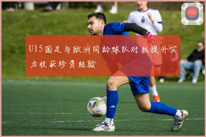 U15国足与欧洲同龄球队对抗提升实力收获珍贵经验