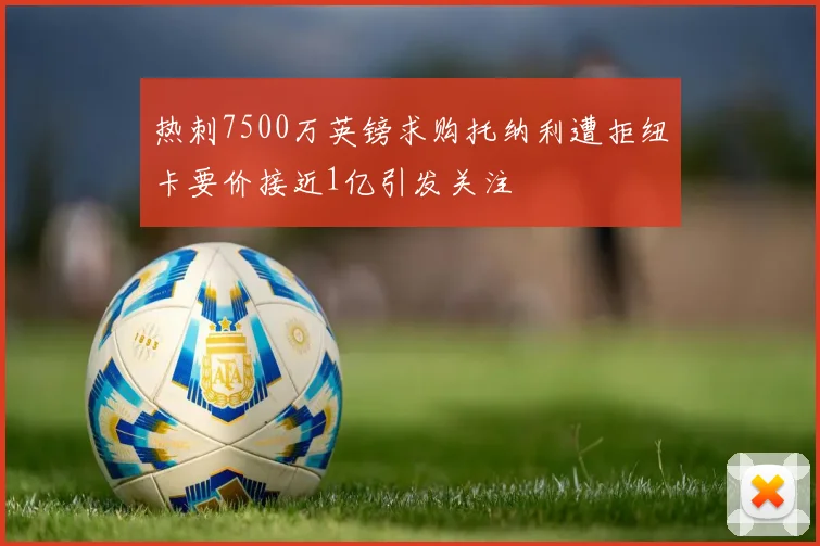 热刺7500万英镑求购托纳利遭拒纽卡要价接近1亿引发关注