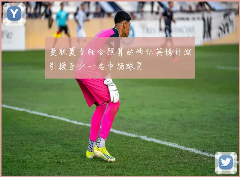曼联夏季转会预算达两亿英镑计划引援至少一名中场球员