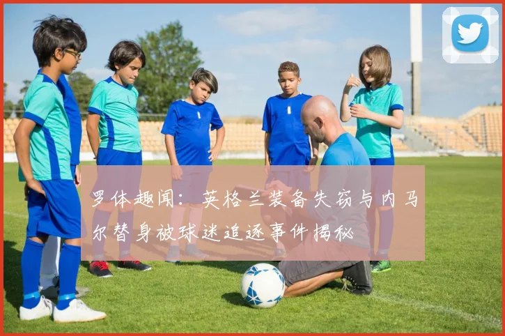 罗体趣闻：英格兰装备失窃与内马尔替身被球迷追逐事件揭秘