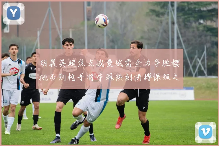 明晨英超焦点战曼城需全力争胜樱桃否则枪手将夺冠热刺拼搏保级之路