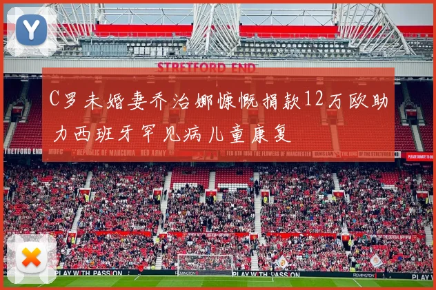 C罗未婚妻乔治娜慷慨捐款12万欧助力西班牙罕见病儿童康复